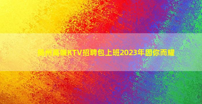 扬州高端KTV招聘包上班2023年因你而耀